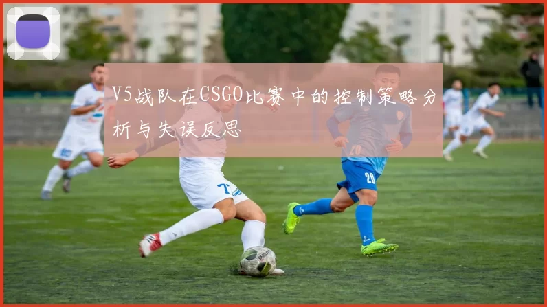 V5战队在CSGO比赛中的控制策略分析与失误反思