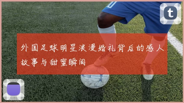 外国足球明星浪漫婚礼背后的感人故事与甜蜜瞬间