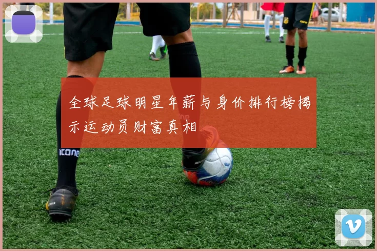 全球足球明星年薪与身价排行榜揭示运动员财富真相