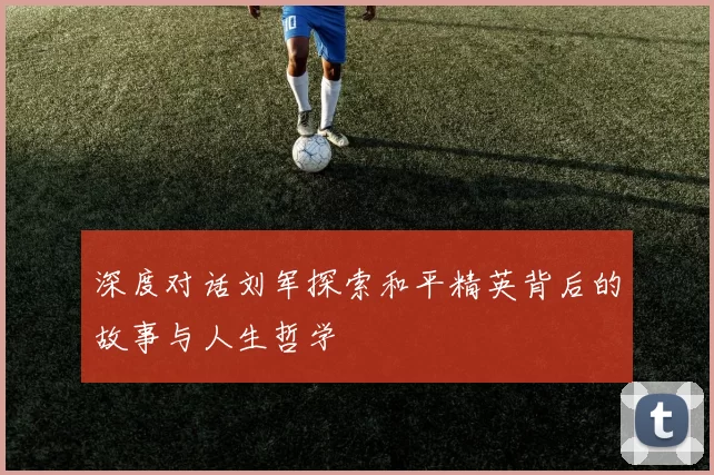 深度对话刘军探索和平精英背后的故事与人生哲学