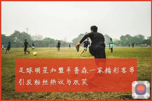 足球明星加盟辛普森一家精彩客串引发粉丝热议与欢笑