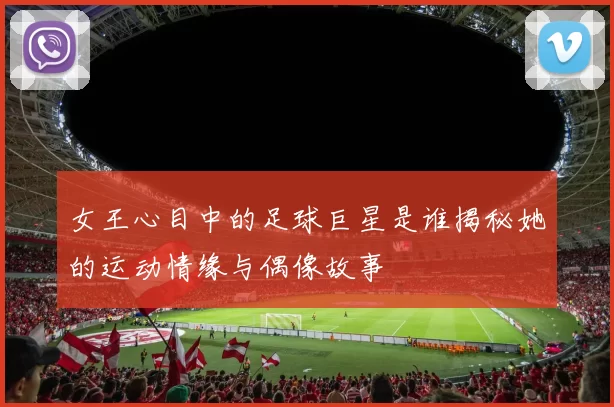 女王心目中的足球巨星是谁揭秘她的运动情缘与偶像故事