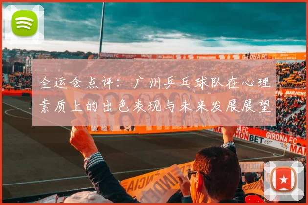 全运会点评：广州乒乓球队在心理素质上的出色表现与未来发展展望