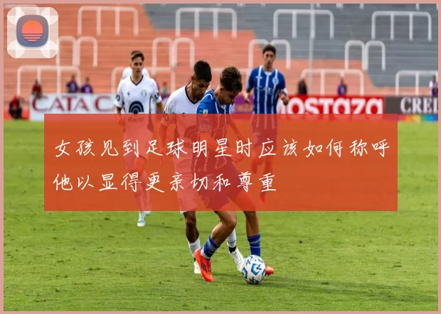 女孩见到足球明星时应该如何称呼他以显得更亲切和尊重