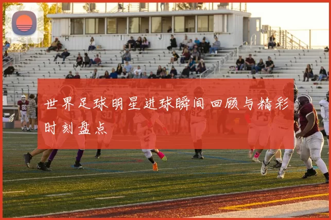 世界足球明星进球瞬间回顾与精彩时刻盘点