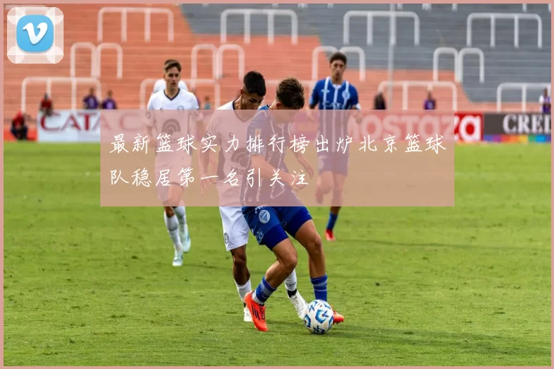 最新篮球实力排行榜出炉北京篮球队稳居第一名引关注