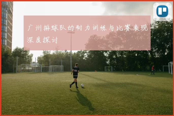 广州排球队的耐力训练与比赛表现深度探讨