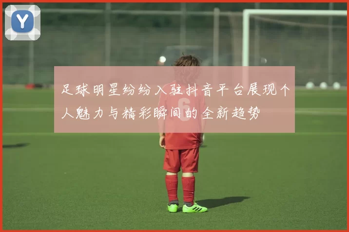 足球明星纷纷入驻抖音平台展现个人魅力与精彩瞬间的全新趋势