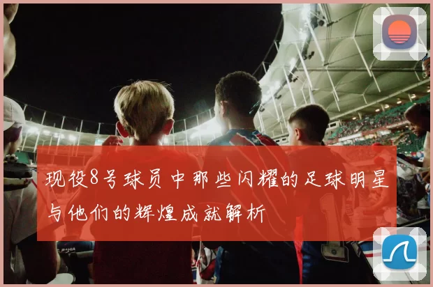 现役8号球员中那些闪耀的足球明星与他们的辉煌成就解析