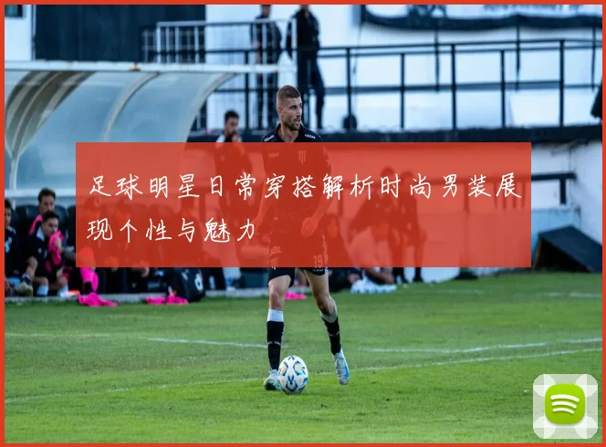 足球明星日常穿搭解析时尚男装展现个性与魅力