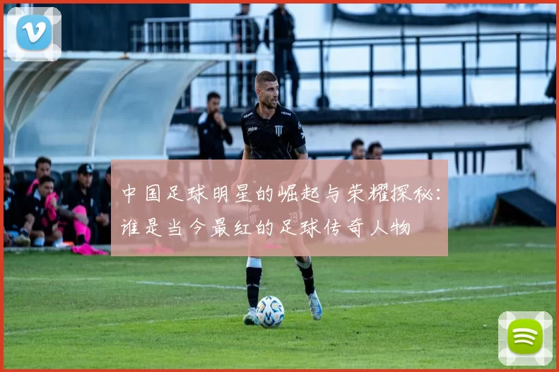 中国足球明星的崛起与荣耀探秘：谁是当今最红的足球传奇人物