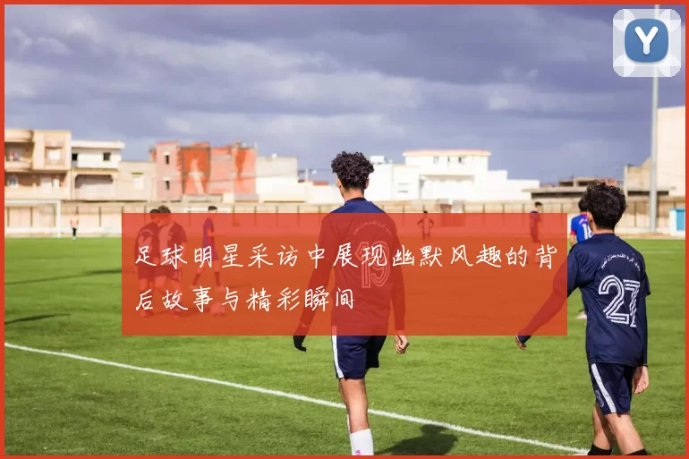 足球明星采访中展现幽默风趣的背后故事与精彩瞬间