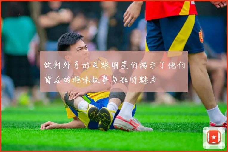 饮料外号的足球明星们揭示了他们背后的趣味故事与独特魅力