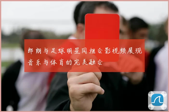 郎朗与足球明星同框合影视频展现音乐与体育的完美融合