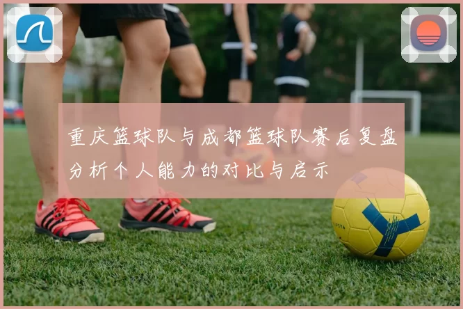 重庆篮球队与成都篮球队赛后复盘分析个人能力的对比与启示