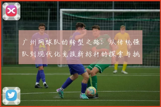 广州网球队的转型之路：从传统强队到现代化竞技新标杆的探索与挑战