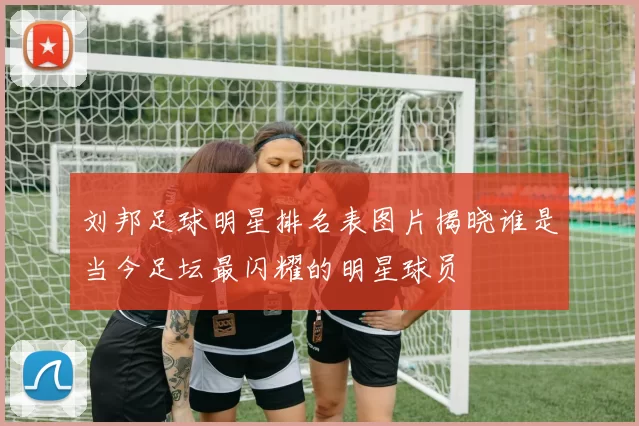 刘邦足球明星排名表图片揭晓谁是当今足坛最闪耀的明星球员