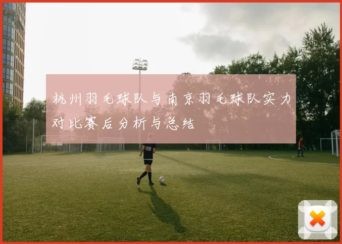 杭州羽毛球队与南京羽毛球队实力对比赛后分析与总结