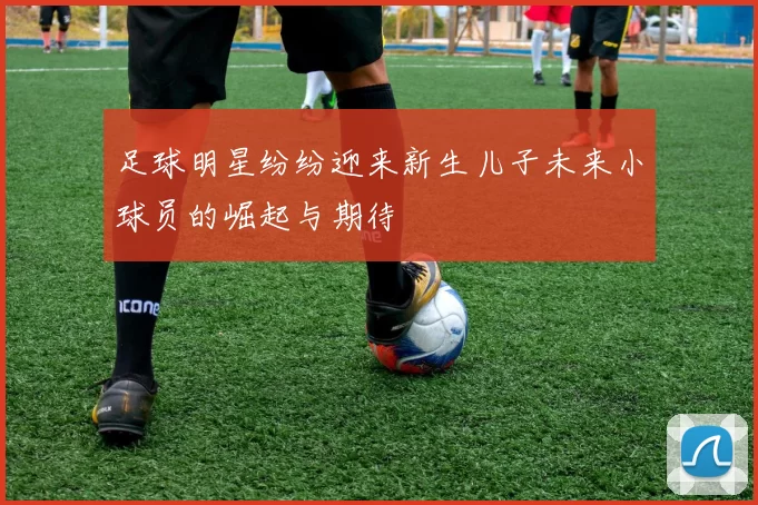 足球明星纷纷迎来新生儿子未来小球员的崛起与期待