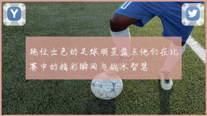 跑位出色的足球明星盘点他们在比赛中的精彩瞬间与战术智慧