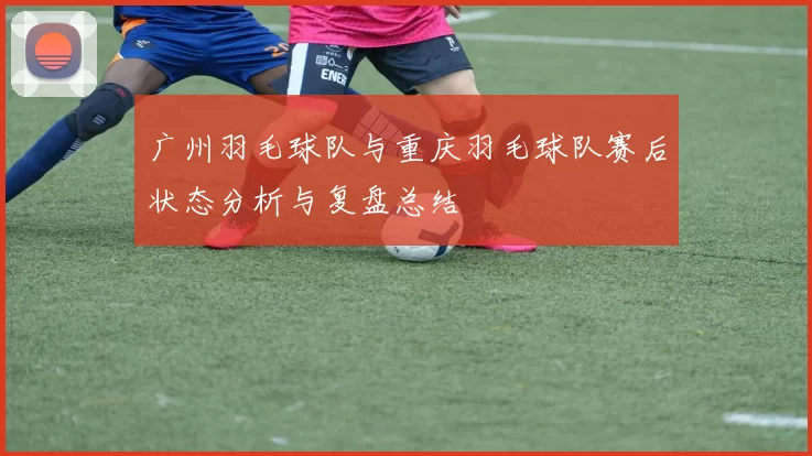 广州羽毛球队与重庆羽毛球队赛后状态分析与复盘总结