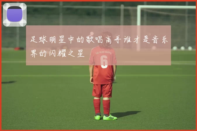 足球明星中的歌唱高手谁才是音乐界的闪耀之星