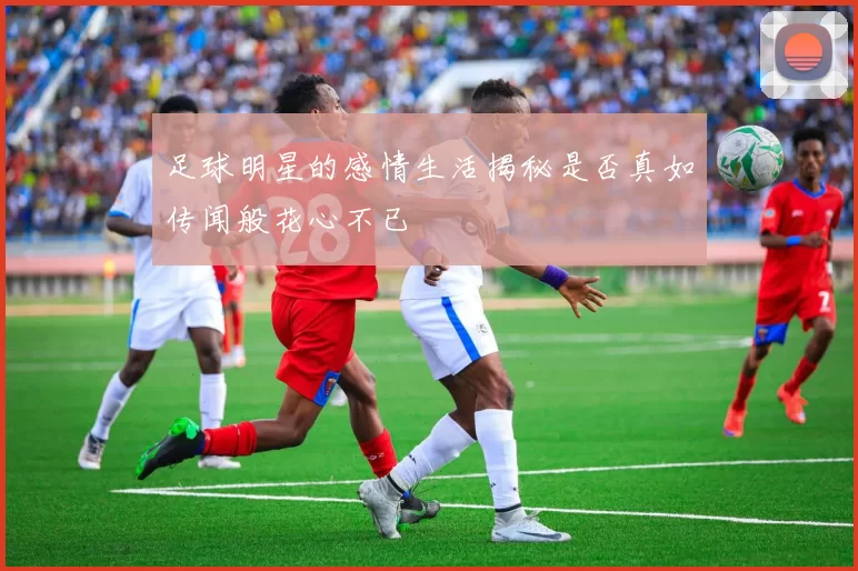 足球明星的感情生活揭秘是否真如传闻般花心不已