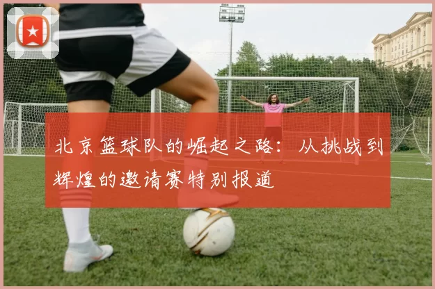 北京篮球队的崛起之路：从挑战到辉煌的邀请赛特别报道