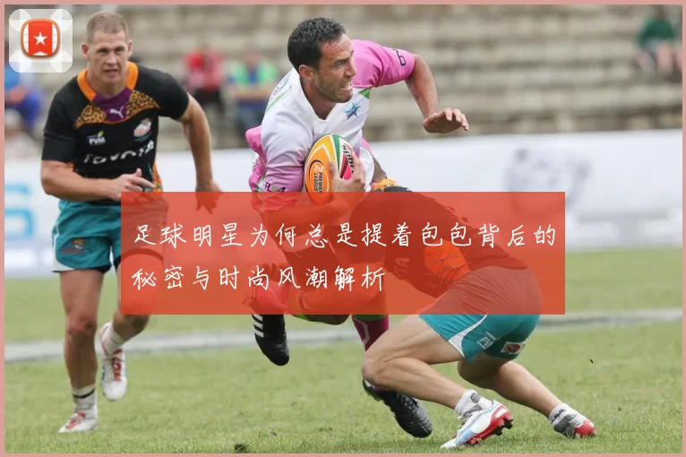 足球明星为何总是提着包包背后的秘密与时尚风潮解析