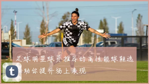 足球明星球员推荐的高性能球鞋选择助你提升场上表现