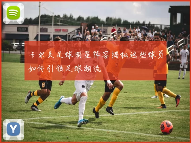 卡尔美足球明星阵容揭秘这些球员如何引领足球潮流