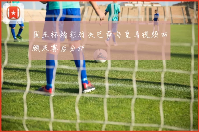 国王杯精彩对决巴萨与皇马视频回顾及赛后分析