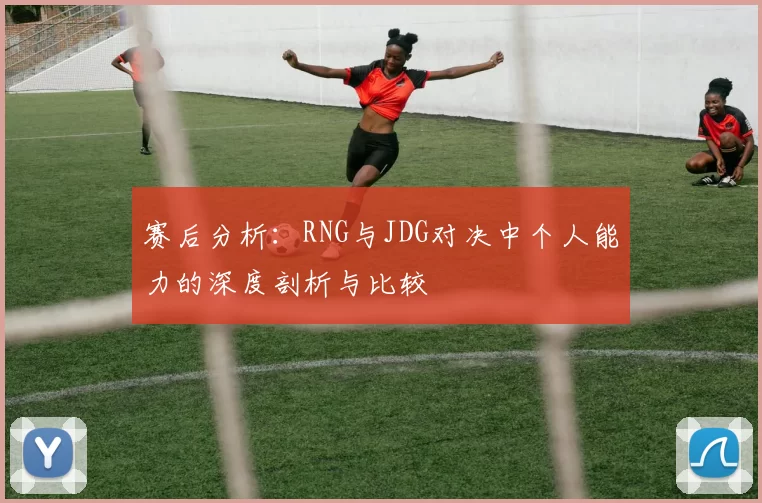 赛后分析：RNG与JDG对决中个人能力的深度剖析与比较