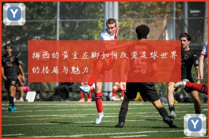 梅西的黄金左脚如何改变足球世界的格局与魅力