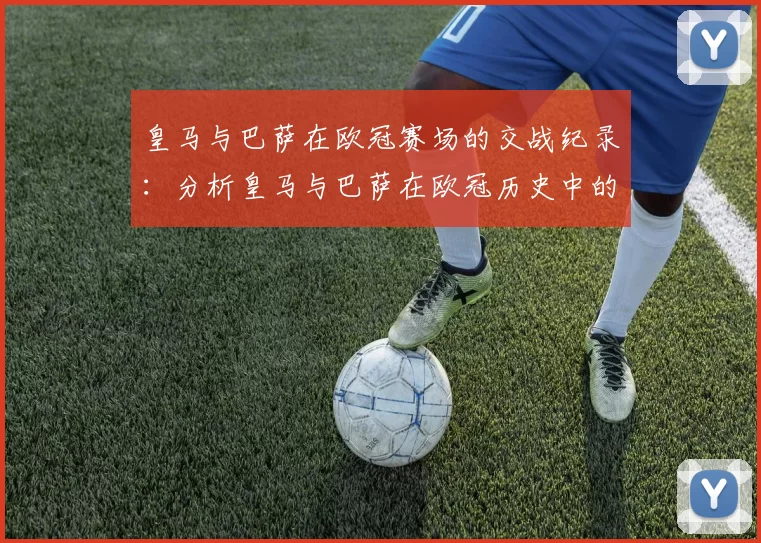皇马与巴萨在欧冠赛场的交战纪录：分析皇马与巴萨在欧冠历史中的对决