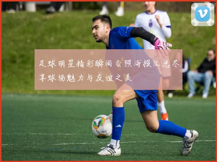 足球明星精彩瞬间合照海报汇总尽享球场魅力与友谊之美