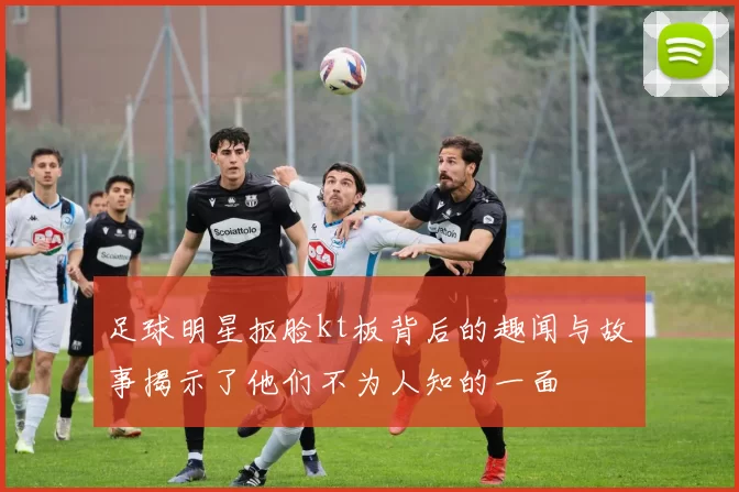 足球明星抠脸kt板背后的趣闻与故事揭示了他们不为人知的一面