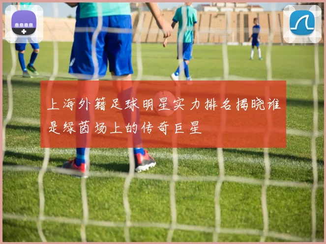 上海外籍足球明星实力排名揭晓谁是绿茵场上的传奇巨星