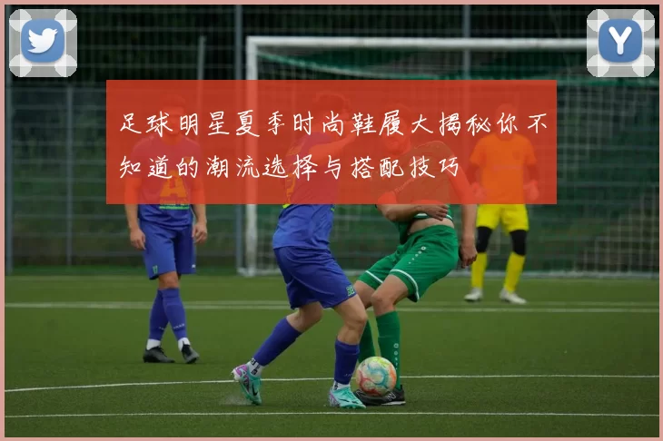 足球明星夏季时尚鞋履大揭秘你不知道的潮流选择与搭配技巧