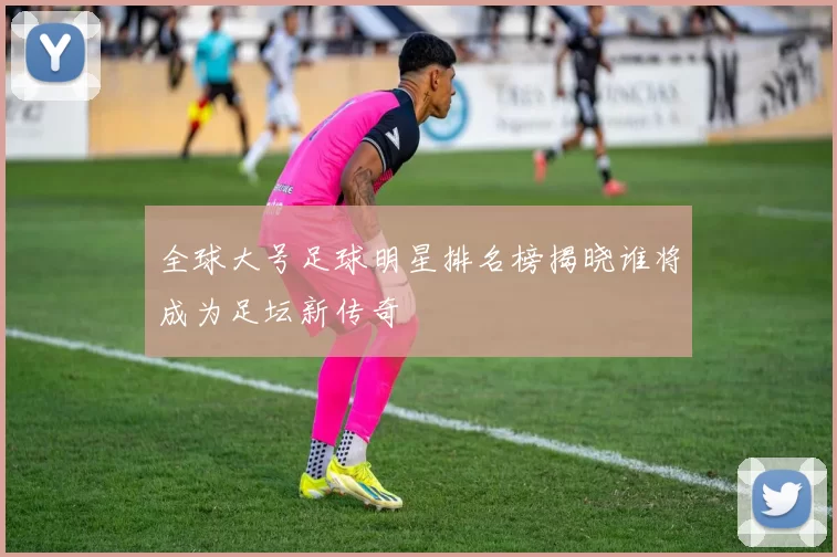 全球大号足球明星排名榜揭晓谁将成为足坛新传奇