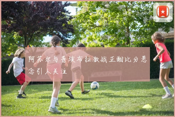 阿苏尔与普埃布拉激战正酣比分悬念引人关注