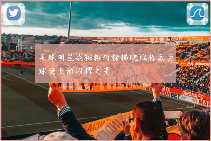 足球明星战靴排行榜揭晓谁将成为球场上的闪耀之星