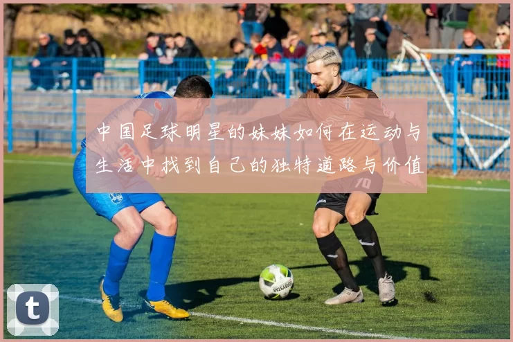 中国足球明星的妹妹如何在运动与生活中找到自己的独特道路与价值