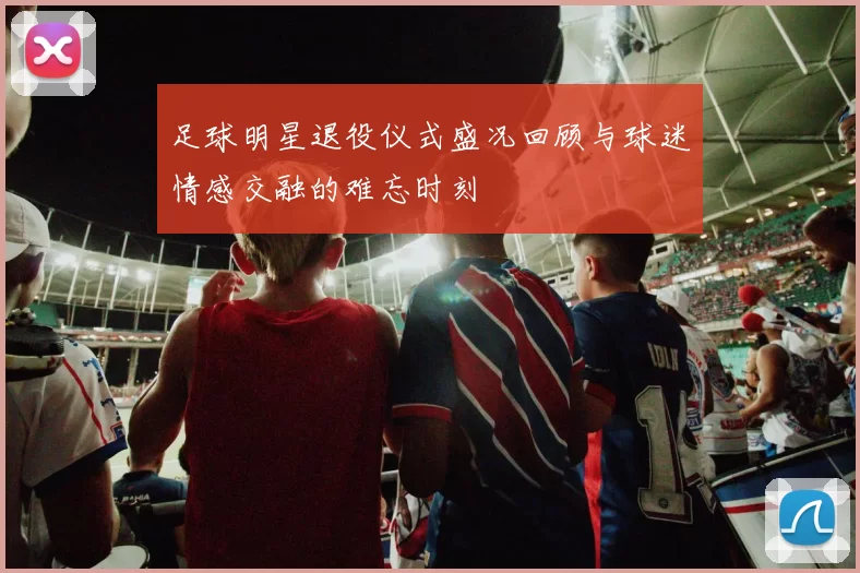 足球明星退役仪式盛况回顾与球迷情感交融的难忘时刻