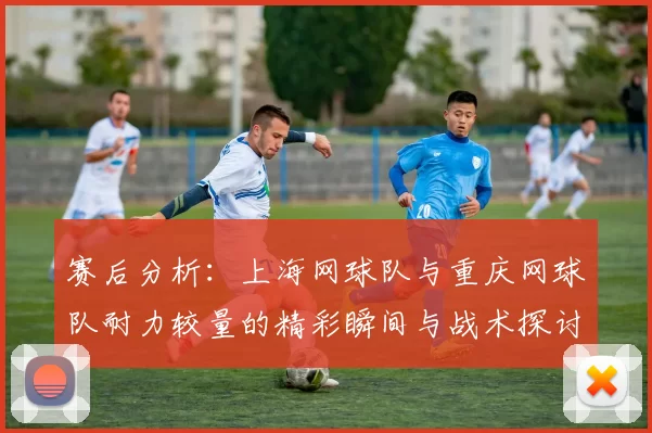 赛后分析：上海网球队与重庆网球队耐力较量的精彩瞬间与战术探讨
