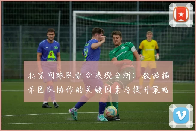 北京网球队配合表现分析：数据揭示团队协作的关键因素与提升策略