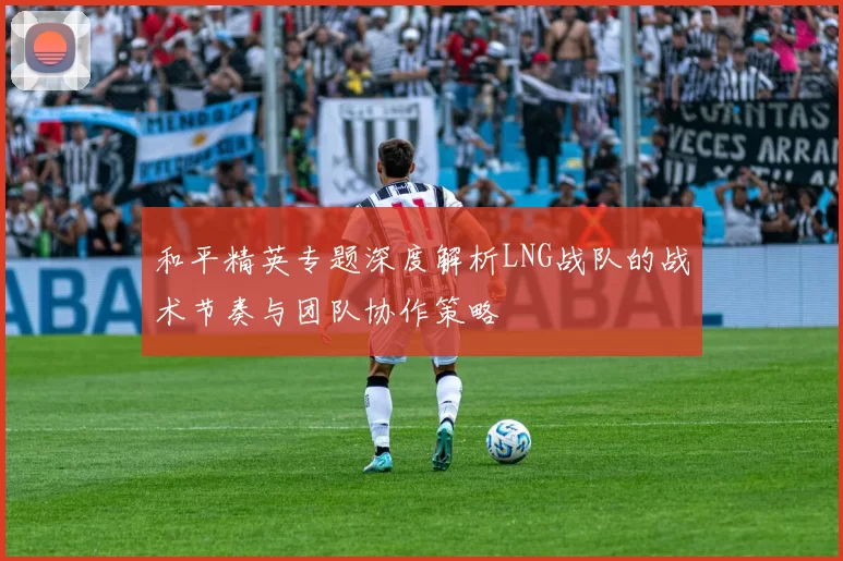 和平精英专题深度解析LNG战队的战术节奏与团队协作策略
