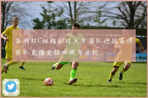 亚洲杯C组精彩对决中国队迎战菲律宾队直播全程回顾与分析