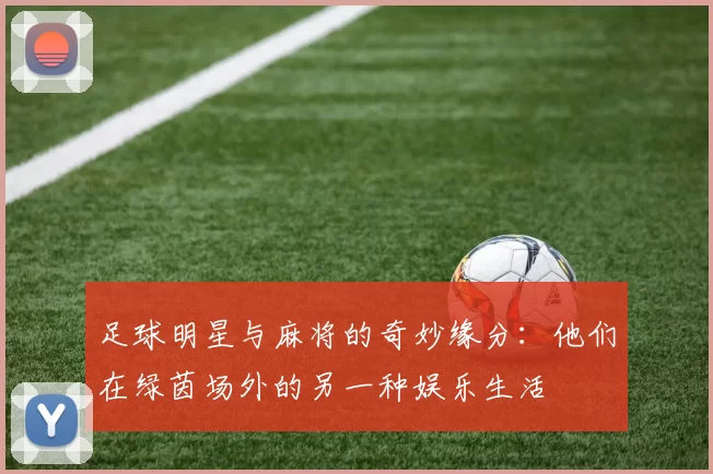 足球明星与麻将的奇妙缘分：他们在绿茵场外的另一种娱乐生活