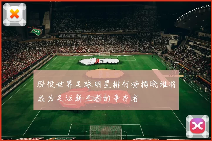 现役世界足球明星排行榜揭晓谁将成为足坛新王者的争夺者